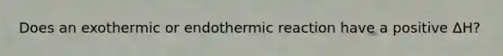 Does an exothermic or endothermic reaction have a positive ΔH?