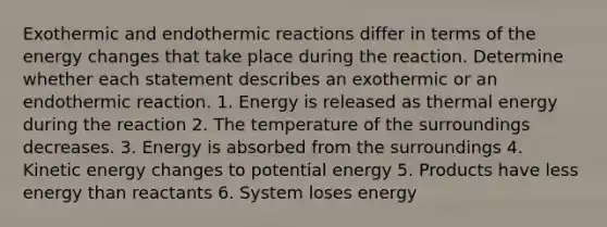 Exothermic and endothermic reactions differ in terms of the energy changes that take place during the reaction. Determine whether each statement describes an exothermic or an endothermic reaction. 1. Energy is released as thermal energy during the reaction 2. The temperature of the surroundings decreases. 3. Energy is absorbed from the surroundings 4. Kinetic energy changes to potential energy 5. Products have less energy than reactants 6. System loses energy