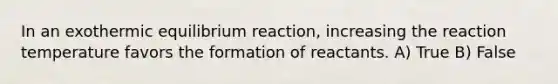 In an exothermic equilibrium reaction, increasing the reaction temperature favors the formation of reactants. A) True B) False