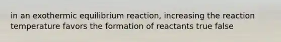 in an exothermic equilibrium reaction, increasing the reaction temperature favors the formation of reactants true false