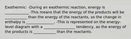 Exothermic: -During an exothermic reaction, energy is _____________ -This means that the energy of the products will be ____________ than the energy of the reactants, so the change in enthalpy is _______________. -This is represented on the energy-level diagram with a _________________ tendency, as the energy of the products is ____________ than the reactants.