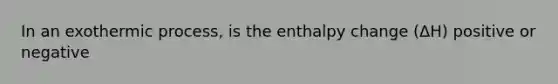 In an exothermic process, is the enthalpy change (ΔH) positive or negative