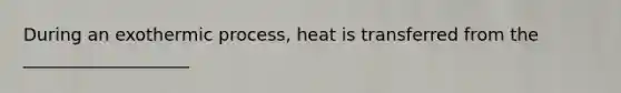 During an exothermic process, heat is transferred from the ___________________