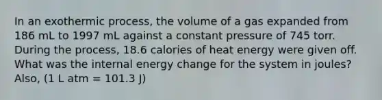 In an exothermic process, the volume of a gas expanded from 186 mL to 1997 mL against a constant pressure of 745 torr. During the process, 18.6 calories of heat energy were given off. What was the internal energy change for the system in joules? Also, (1 L atm = 101.3 J)