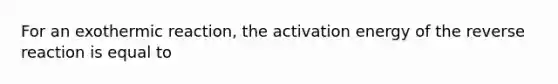 For an exothermic reaction, the activation energy of the reverse reaction is equal to