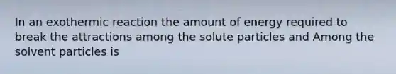 In an exothermic reaction the amount of energy required to break the attractions among the solute particles and Among the solvent particles is