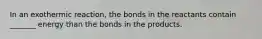 In an exothermic reaction, the bonds in the reactants contain _______ energy than the bonds in the products.