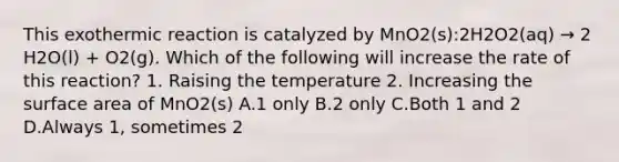 This exothermic reaction is catalyzed by MnO2(s):2H2O2(aq) → 2 H2O(l) + O2(g). Which of the following will increase the rate of this reaction? 1. Raising the temperature 2. Increasing the <a href='https://www.questionai.com/knowledge/kEtsSAPENL-surface-area' class='anchor-knowledge'>surface area</a> of MnO2(s) A.1 only B.2 only C.Both 1 and 2 D.Always 1, sometimes 2