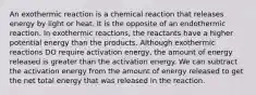 An exothermic reaction is a chemical reaction that releases energy by light or heat. It is the opposite of an endothermic reaction. In exothermic reactions, the reactants have a higher potential energy than the products. Although exothermic reactions DO require activation energy, the amount of energy released is greater than the activation energy. We can subtract the activation energy from the amount of energy released to get the net total energy that was released in the reaction.