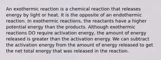 An exothermic reaction is a chemical reaction that releases energy by light or heat. It is the opposite of an endothermic reaction. In exothermic reactions, the reactants have a higher potential energy than the products. Although exothermic reactions DO require activation energy, the amount of energy released is greater than the activation energy. We can subtract the activation energy from the amount of energy released to get the net total energy that was released in the reaction.