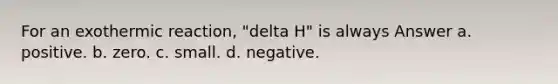 For an exothermic reaction, "delta H" is always Answer a. positive. b. zero. c. small. d. negative.