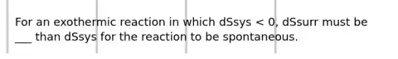 For an exothermic reaction in which dSsys < 0, dSsurr must be ___ than dSsys for the reaction to be spontaneous.