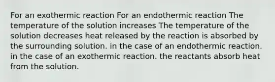 For an exothermic reaction For an endothermic reaction The temperature of the solution increases The temperature of the solution decreases heat released by the reaction is absorbed by the surrounding solution. in the case of an endothermic reaction. in the case of an exothermic reaction. the reactants absorb heat from the solution.