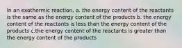 In an exothermic reaction, a. the energy content of the reactants is the same as the energy content of the products b. the energy content of the reactants is less than the energy content of the products c.the energy content of the reactants is greater than the energy content of the products