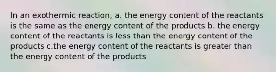 In an exothermic reaction, a. the energy content of the reactants is the same as the energy content of the products b. the energy content of the reactants is less than the energy content of the products c.the energy content of the reactants is greater than the energy content of the products