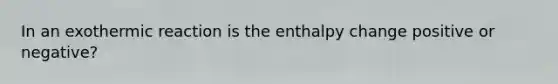 In an exothermic reaction is the enthalpy change positive or negative?