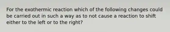 For the exothermic reaction which of the following changes could be carried out in such a way as to not cause a reaction to shift either to the left or to the right?