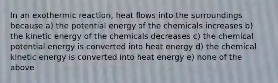 In an exothermic reaction, heat flows into the surroundings because a) the potential energy of the chemicals increases b) the kinetic energy of the chemicals decreases c) the chemical potential energy is converted into heat energy d) the chemical kinetic energy is converted into heat energy e) none of the above