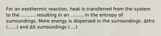 For an exothermic reaction, heat is transferred from the system to the .......... resulting in an ......... in the entropy of surroundings. More energy is dispersed in the surroundings. ΔHrx (......) and ΔS surroundings (....)