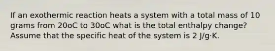 If an exothermic reaction heats a system with a total mass of 10 grams from 20oC to 30oC what is the total enthalpy change? Assume that the specific heat of the system is 2 J/g⋅K.