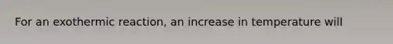 For an exothermic reaction, an increase in temperature will