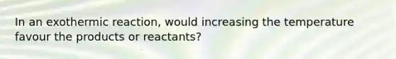 In an exothermic reaction, would increasing the temperature favour the products or reactants?