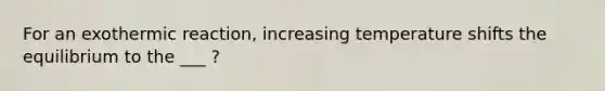 For an exothermic reaction, increasing temperature shifts the equilibrium to the ___ ?