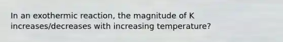 In an exothermic reaction, the magnitude of K increases/decreases with increasing temperature?