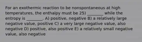 For an exothermic reaction to be nonspontaneous at high temperatures, the enthalpy must be 25) ________ while the entropy is ________. A) positive, negative B) a relatively large negative value, positive C) a very large negative value, also negative D) positive, also positive E) a relatively small negative value, also negative