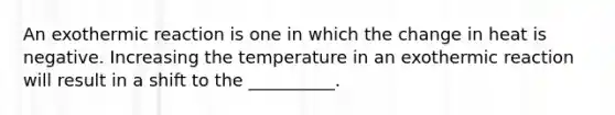 An exothermic reaction is one in which the change in heat is negative. Increasing the temperature in an exothermic reaction will result in a shift to the __________.