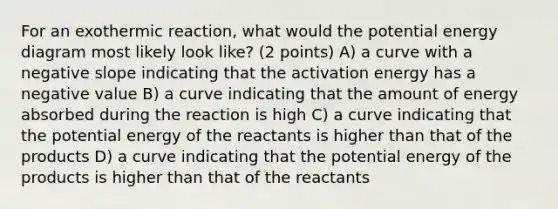 For an exothermic reaction, what would the potential energy diagram most likely look like? (2 points) A) a curve with a <a href='https://www.questionai.com/knowledge/kUdsC1Rkod-negative-slope' class='anchor-knowledge'>negative slope</a> indicating that the activation energy has a negative value B) a curve indicating that the amount of energy absorbed during the reaction is high C) a curve indicating that the potential energy of the reactants is higher than that of the products D) a curve indicating that the potential energy of the products is higher than that of the reactants