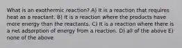 What is an exothermic reaction? A) It is a reaction that requires heat as a reactant. B) It is a reaction where the products have more energy than the reactants. C) It is a reaction where there is a net adsorption of energy from a reaction. D) all of the above E) none of the above