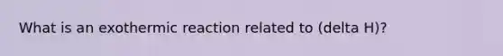 What is an exothermic reaction related to (delta H)?