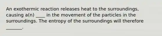 An exothermic reaction releases heat to the surroundings, causing a(n) ____ in the movement of the particles in the surroundings. The entropy of the surroundings will therefore _______.