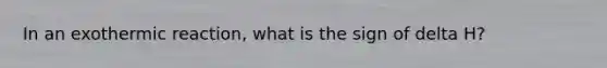 In an exothermic reaction, what is the sign of delta H?