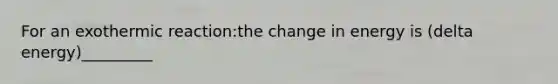 For an exothermic reaction:the change in energy is (delta energy)_________