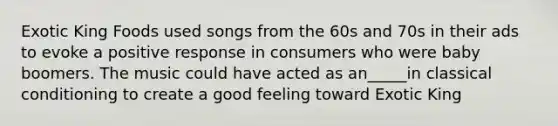 Exotic King Foods used songs from the 60s and 70s in their ads to evoke a positive response in consumers who were baby boomers. The music could have acted as an_____in classical conditioning to create a good feeling toward Exotic King