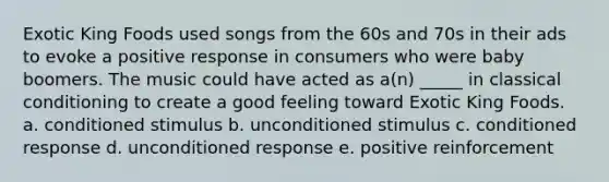Exotic King Foods used songs from the 60s and 70s in their ads to evoke a positive response in consumers who were baby boomers. The music could have acted as a(n) _____ in classical conditioning to create a good feeling toward Exotic King Foods. a. conditioned stimulus b. unconditioned stimulus c. conditioned response d. unconditioned response e. positive reinforcement