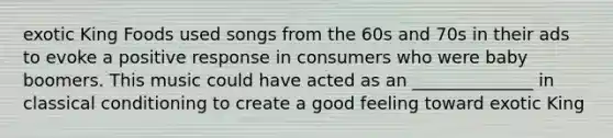 exotic King Foods used songs from the 60s and 70s in their ads to evoke a positive response in consumers who were baby boomers. This music could have acted as an ______________ in classical conditioning to create a good feeling toward exotic King