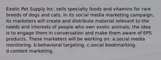 Exotic Pet Supply Inc. sells specialty foods and vitamins for rare breeds of dogs and cats. In its social media marketing campaign, its marketers will create and distribute material relevant to the needs and interests of people who own exotic animals; the idea is to engage them in conversation and make them aware of EPS products. These marketers will be working on: a.social media monitoring. b.behavioral targeting. c.social bookmarking. d.content marketing.