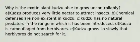 Why is the exotic plant kudzu able to grow uncontrollably? a)Kudzu produces very little nectar to attract insects. b)Chemical defenses are non-existent in kudzu. c)Kudzu has no natural predators in the range in which it has been introduced. d)Kudzu is camouflaged from herbivores. e)Kudzu grows so slowly that herbivores do not search for it.