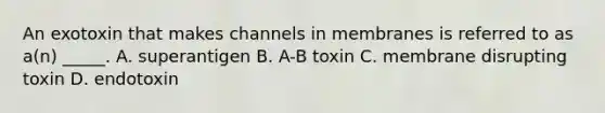 An exotoxin that makes channels in membranes is referred to as a(n) _____. A. superantigen B. A-B toxin C. membrane disrupting toxin D. endotoxin