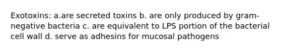 Exotoxins: a.are secreted toxins b. are only produced by gram-negative bacteria c. are equivalent to LPS portion of the bacterial cell wall d. serve as adhesins for mucosal pathogens