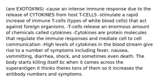 (are EXOTOXINS) -cause an intense immune response due to the release of CYTOKINES from host T-CELLS -stimulate a rapid increase of immune T-cells (types of white blood cells) that act against foreign organisms. -T-cells release an enormous amount of chemicals called cytokines -Cytokines are protein molecules that regulate the immune responses and mediate cell to cell communication -High levels of cytokines in the blood stream give rise to a number of symptoms including fever, nausea, vommitting, diarrhea, shock, and sometimes even death. The body starts killing itself bc when it comes across the superantigen it thinks theres tons of them so it increases the antibody numbers and symptoms.