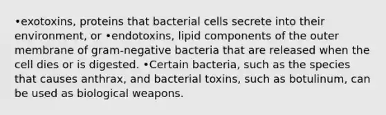 •exotoxins, proteins that bacterial cells secrete into their environment, or •endotoxins, lipid components of the outer membrane of gram-negative bacteria that are released when the cell dies or is digested. •Certain bacteria, such as the species that causes anthrax, and bacterial toxins, such as botulinum, can be used as biological weapons.