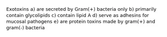 Exotoxins a) are secreted by Gram(+) bacteria only b) primarily contain glycolipids c) contain lipid A d) serve as adhesins for mucosal pathogens e) are protein toxins made by gram(+) and gram(-) bacteria