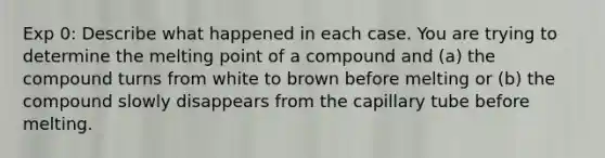 Exp 0: Describe what happened in each case. You are trying to determine the melting point of a compound and (a) the compound turns from white to brown before melting or (b) the compound slowly disappears from the capillary tube before melting.