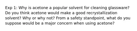 Exp 1: Why is acetone a popular solvent for cleaning glassware? Do you think acetone would make a good recrystallization solvent? Why or why not? From a safety standpoint, what do you suppose would be a major concern when using acetone?