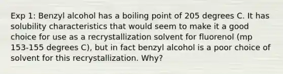 Exp 1: Benzyl alcohol has a boiling point of 205 degrees C. It has solubility characteristics that would seem to make it a good choice for use as a recrystallization solvent for fluorenol (mp 153-155 degrees C), but in fact benzyl alcohol is a poor choice of solvent for this recrystallization. Why?