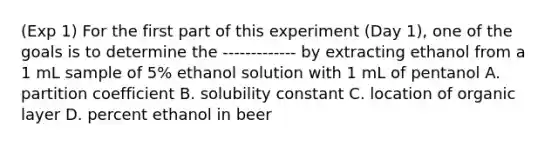 (Exp 1) For the first part of this experiment (Day 1), one of the goals is to determine the ------------- by extracting ethanol from a 1 mL sample of 5% ethanol solution with 1 mL of pentanol A. partition coefficient B. solubility constant C. location of organic layer D. percent ethanol in beer